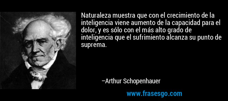 Naturaleza muestra que con el crecimiento de la inteligencia viene aumento de la capacidad para el dolor, y es sólo con el más alto grado de inteligencia que el sufrimiento alcanza su punto de suprema. – Arthur Schopenhauer