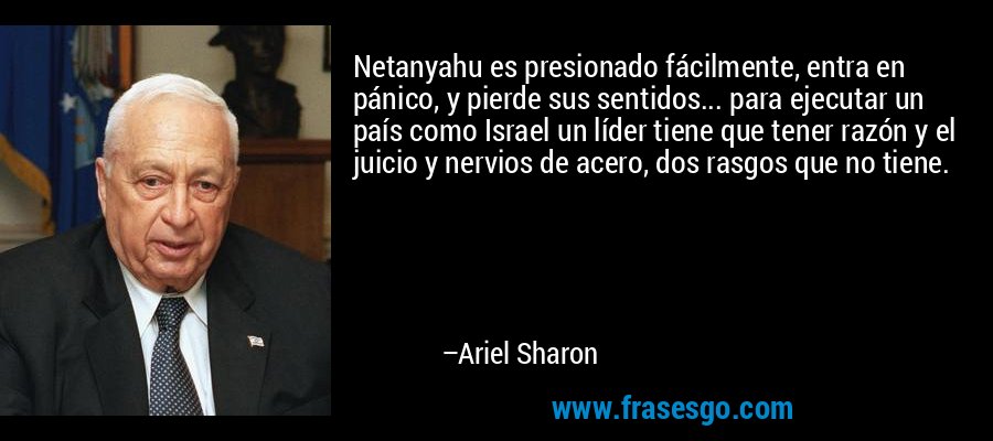 Netanyahu es presionado fácilmente, entra en pánico, y pierde sus sentidos... para ejecutar un país como Israel un líder tiene que tener razón y el juicio y nervios de acero, dos rasgos que no tiene. – Ariel Sharon