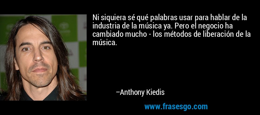 Ni siquiera sé qué palabras usar para hablar de la industria de la música ya. Pero el negocio ha cambiado mucho - los métodos de liberación de la música. – Anthony Kiedis