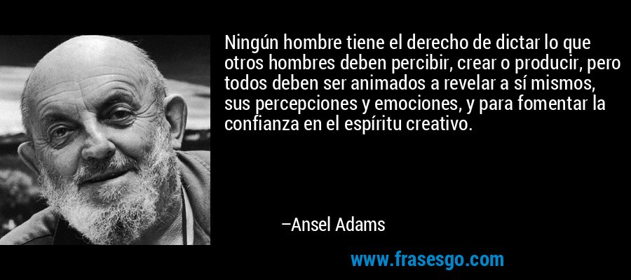Ningún hombre tiene el derecho de dictar lo que otros hombres deben percibir, crear o producir, pero todos deben ser animados a revelar a sí mismos, sus percepciones y emociones, y para fomentar la confianza en el espíritu creativo. – Ansel Adams
