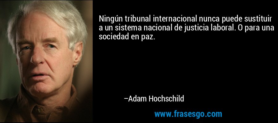Ningún tribunal internacional nunca puede sustituir a un sistema nacional de justicia laboral. O para una sociedad en paz. – Adam Hochschild