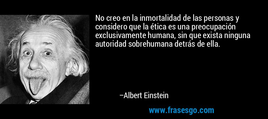 No creo en la inmortalidad de las personas y considero que la ética es una preocupación exclusivamente humana, sin que exista ninguna autoridad sobrehumana detrás de ella. – Albert Einstein