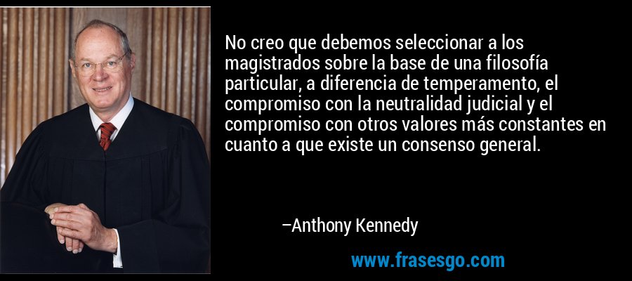 No creo que debemos seleccionar a los magistrados sobre la base de una filosofía particular, a diferencia de temperamento, el compromiso con la neutralidad judicial y el compromiso con otros valores más constantes en cuanto a que existe un consenso general. – Anthony Kennedy