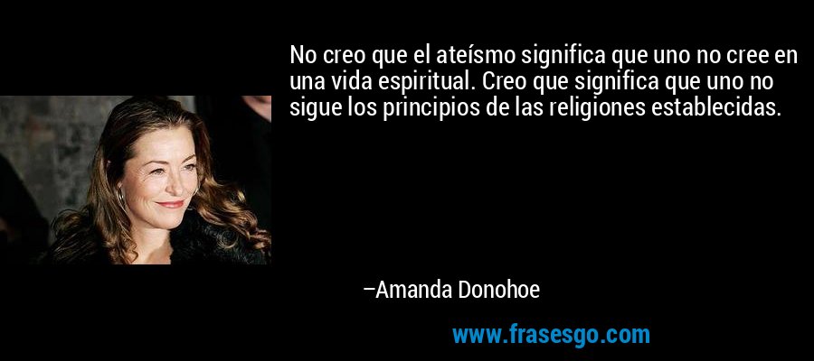 No creo que el ateísmo significa que uno no cree en una vida espiritual. Creo que significa que uno no sigue los principios de las religiones establecidas. – Amanda Donohoe