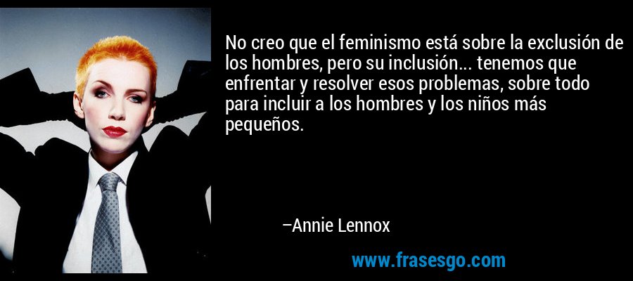 No creo que el feminismo está sobre la exclusión de los hombres, pero su inclusión... tenemos que enfrentar y resolver esos problemas, sobre todo para incluir a los hombres y los niños más pequeños. – Annie Lennox