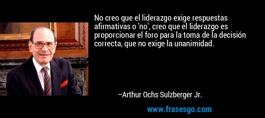 No creo que el liderazgo exige respuestas afirmativas o 'no', creo que el liderazgo es proporcionar el foro para la toma de la decisión correcta, que no exige la unanimidad. – Arthur Ochs Sulzberger Jr.