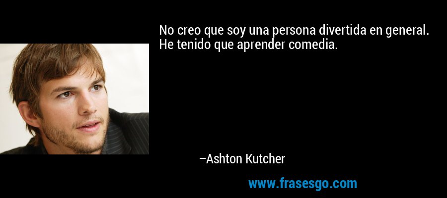 No creo que soy una persona divertida en general. He tenido que aprender comedia. – Ashton Kutcher