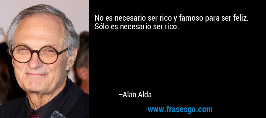 No es necesario ser rico y famoso para ser feliz. Sólo es necesario ser rico. – Alan Alda