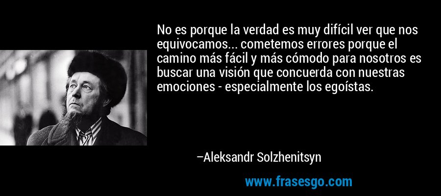 No es porque la verdad es muy difícil ver que nos equivocamos... cometemos errores porque el camino más fácil y más cómodo para nosotros es buscar una visión que concuerda con nuestras emociones - especialmente los egoístas. – Aleksandr Solzhenitsyn