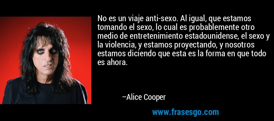 No es un viaje anti-sexo. Al igual, que estamos tomando el sexo, lo cual es probablemente otro medio de entretenimiento estadounidense, el sexo y la violencia, y estamos proyectando, y nosotros estamos diciendo que esta es la forma en que todo es ahora. – Alice Cooper