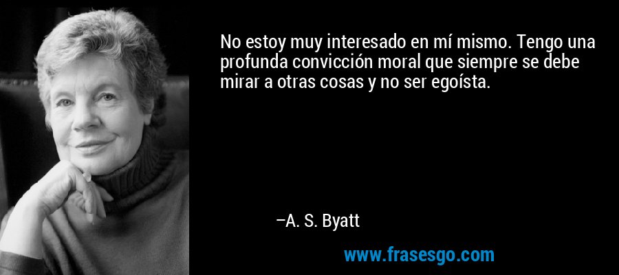 No estoy muy interesado en mí mismo. Tengo una profunda convicción moral que siempre se debe mirar a otras cosas y no ser egoísta. – A. S. Byatt
