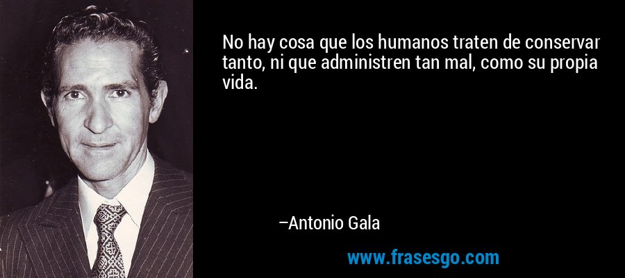 No hay cosa que los humanos traten de conservar tanto, ni que administren tan mal, como su propia vida. – Antonio Gala