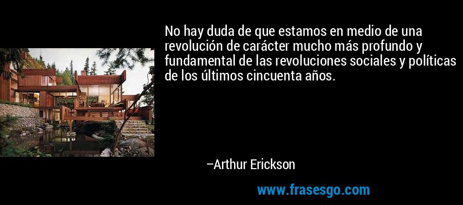 No hay duda de que estamos en medio de una revolución de carácter mucho más profundo y fundamental de las revoluciones sociales y políticas de los últimos cincuenta años. – Arthur Erickson