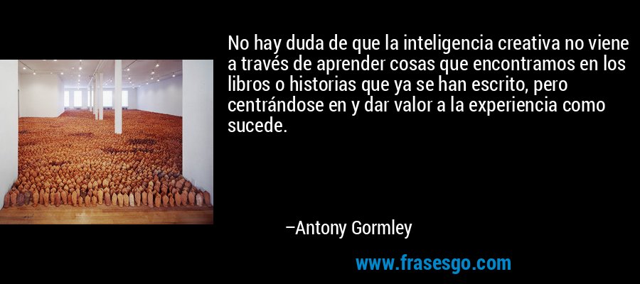 No hay duda de que la inteligencia creativa no viene a través de aprender cosas que encontramos en los libros o historias que ya se han escrito, pero centrándose en y dar valor a la experiencia como sucede. – Antony Gormley
