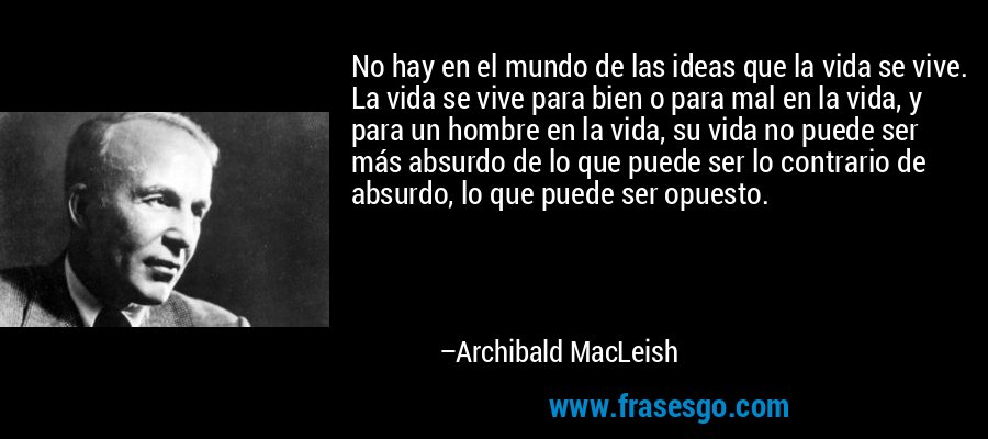 No hay en el mundo de las ideas que la vida se vive. La vida se vive para bien o para mal en la vida, y para un hombre en la vida, su vida no puede ser más absurdo de lo que puede ser lo contrario de absurdo, lo que puede ser opuesto. – Archibald MacLeish