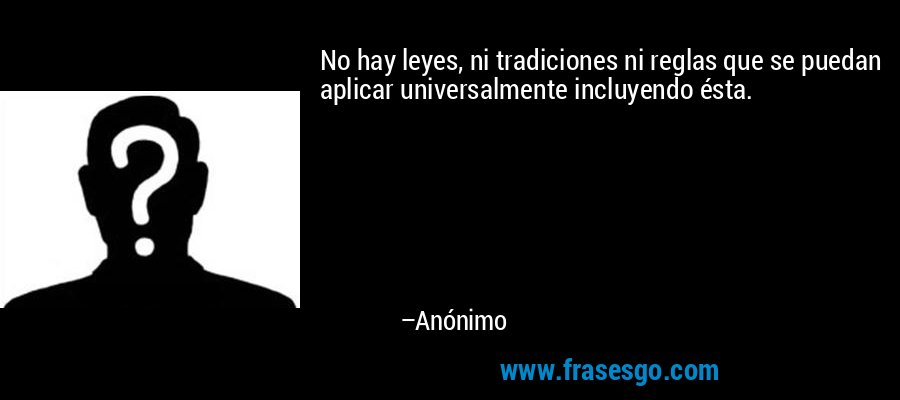 No hay leyes, ni tradiciones ni reglas que se puedan aplicar universalmente incluyendo ésta. – Anónimo