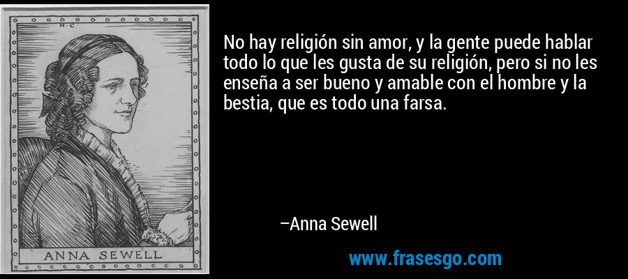 No hay religión sin amor, y la gente puede hablar todo lo que les gusta de su religión, pero si no les enseña a ser bueno y amable con el hombre y la bestia, que es todo una farsa. – Anna Sewell