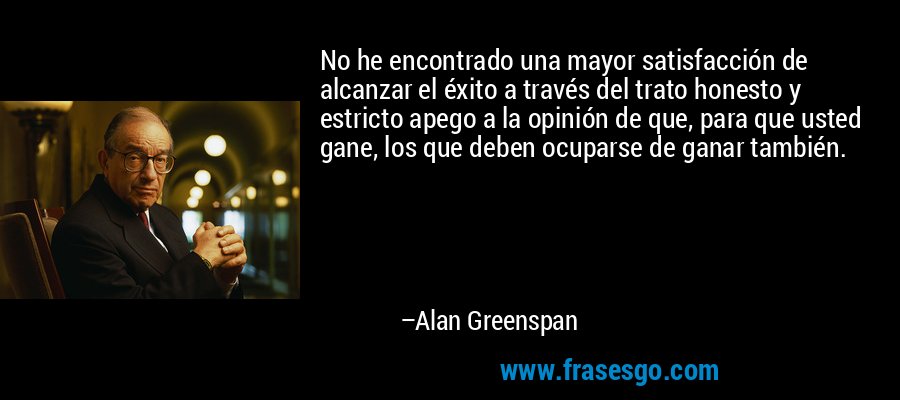 No he encontrado una mayor satisfacción de alcanzar el éxito a través del trato honesto y estricto apego a la opinión de que, para que usted gane, los que deben ocuparse de ganar también. – Alan Greenspan