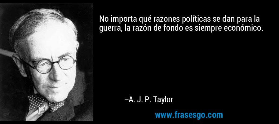 No importa qué razones políticas se dan para la guerra, la razón de fondo es siempre económico. – A. J. P. Taylor