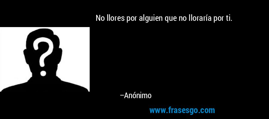 No llores por alguien que no lloraría por ti. – Anónimo