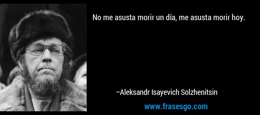No me asusta morir un día, me asusta morir hoy. – Aleksandr Isayevich Solzhenitsin