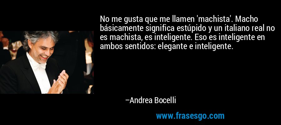 No me gusta que me llamen 'machista'. Macho básicamente significa estúpido y un italiano real no es machista, es inteligente. Eso es inteligente en ambos sentidos: elegante e inteligente. – Andrea Bocelli