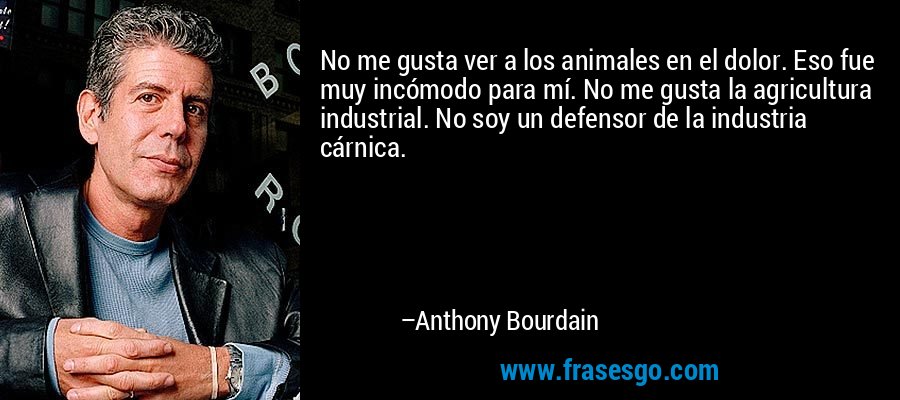 No me gusta ver a los animales en el dolor. Eso fue muy incómodo para mí. No me gusta la agricultura industrial. No soy un defensor de la industria cárnica. – Anthony Bourdain