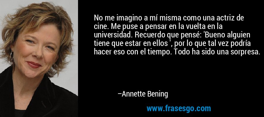 No me imagino a mí misma como una actriz de cine. Me puse a pensar en la vuelta en la universidad. Recuerdo que pensé: 'Bueno alguien tiene que estar en ellos ', por lo que tal vez podría hacer eso con el tiempo. Todo ha sido una sorpresa. – Annette Bening