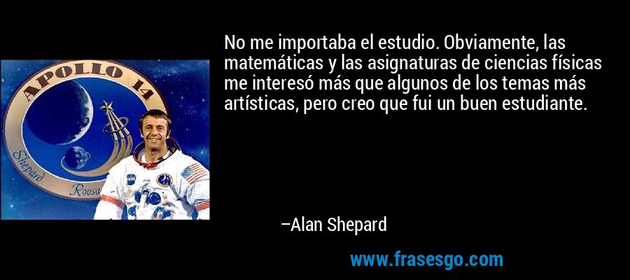 No me importaba el estudio. Obviamente, las matemáticas y las asignaturas de ciencias físicas me interesó más que algunos de los temas más artísticas, pero creo que fui un buen estudiante. – Alan Shepard