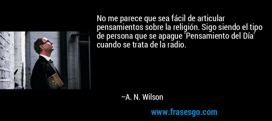 No me parece que sea fácil de articular pensamientos sobre la religión. Sigo siendo el tipo de persona que se apague 'Pensamiento del Día' cuando se trata de la radio. – A. N. Wilson