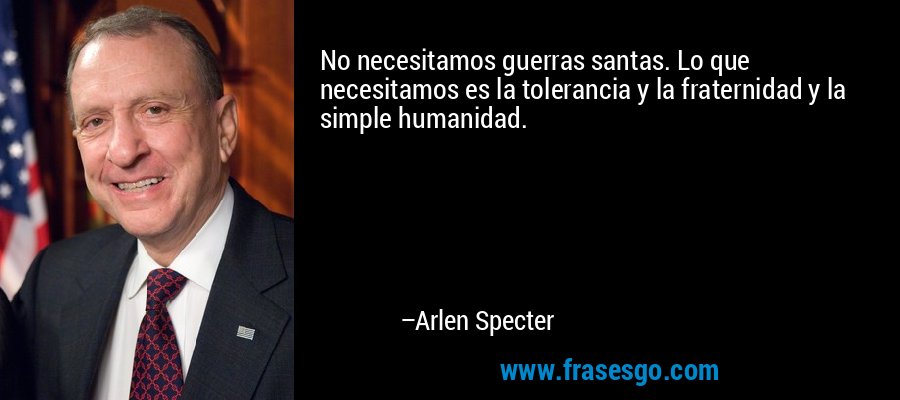 No necesitamos guerras santas. Lo que necesitamos es la tolerancia y la fraternidad y la simple humanidad. – Arlen Specter