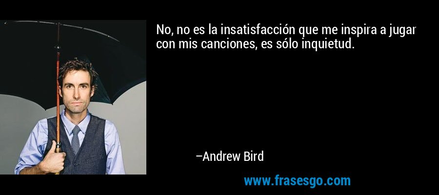 No, no es la insatisfacción que me inspira a jugar con mis canciones, es sólo inquietud. – Andrew Bird