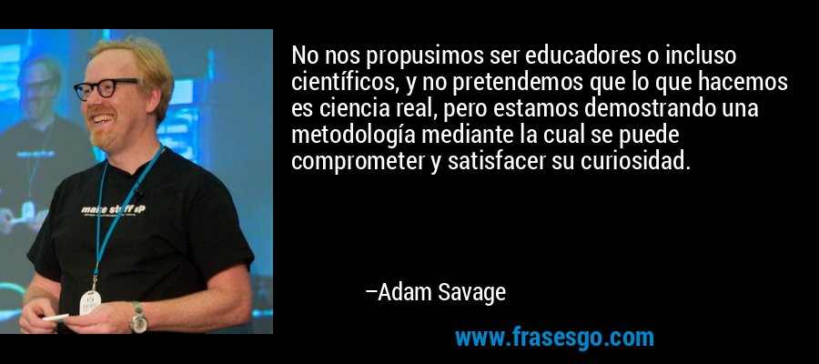 No nos propusimos ser educadores o incluso científicos, y no pretendemos que lo que hacemos es ciencia real, pero estamos demostrando una metodología mediante la cual se puede comprometer y satisfacer su curiosidad. – Adam Savage