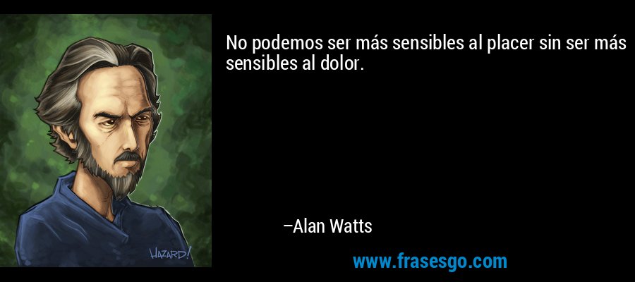 No podemos ser más sensibles al placer sin ser más sensibles al dolor. – Alan Watts