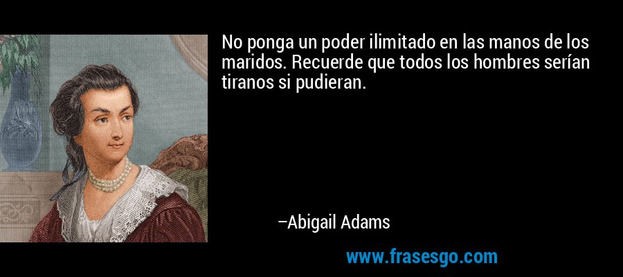 No ponga un poder ilimitado en las manos de los maridos. Recuerde que todos los hombres serían tiranos si pudieran. – Abigail Adams