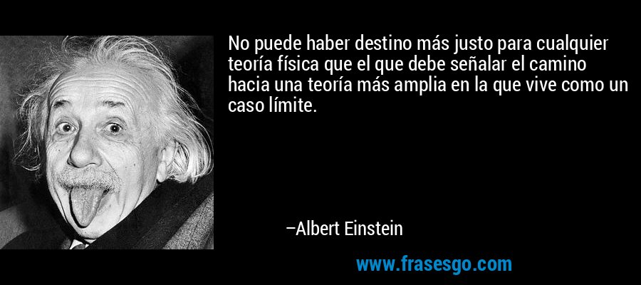 No puede haber destino más justo para cualquier teoría física que el que debe señalar el camino hacia una teoría más amplia en la que vive como un caso límite. – Albert Einstein