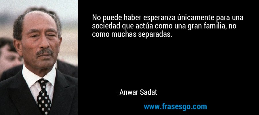 No puede haber esperanza únicamente para una sociedad que actúa como una gran familia, no como muchas separadas. – Anwar Sadat