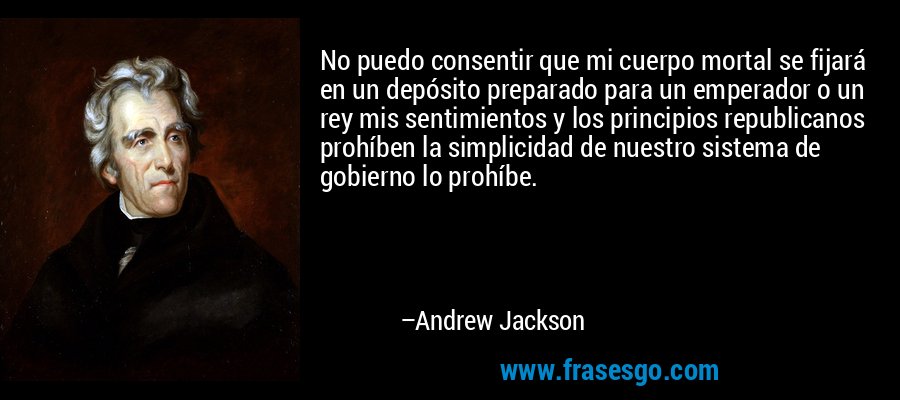 No puedo consentir que mi cuerpo mortal se fijará en un depósito preparado para un emperador o un rey mis sentimientos y los principios republicanos prohíben la simplicidad de nuestro sistema de gobierno lo prohíbe. – Andrew Jackson