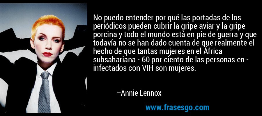 No puedo entender por qué las portadas de los periódicos pueden cubrir la gripe aviar y la gripe porcina y todo el mundo está en pie de guerra y que todavía no se han dado cuenta de que realmente el hecho de que tantas mujeres en el África subsahariana - 60 por ciento de las personas en - infectados con VIH son mujeres. – Annie Lennox