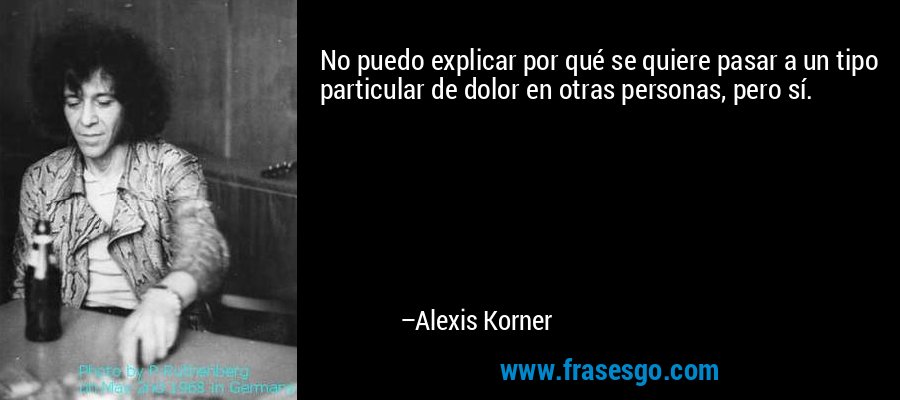 No puedo explicar por qué se quiere pasar a un tipo particular de dolor en otras personas, pero sí. – Alexis Korner