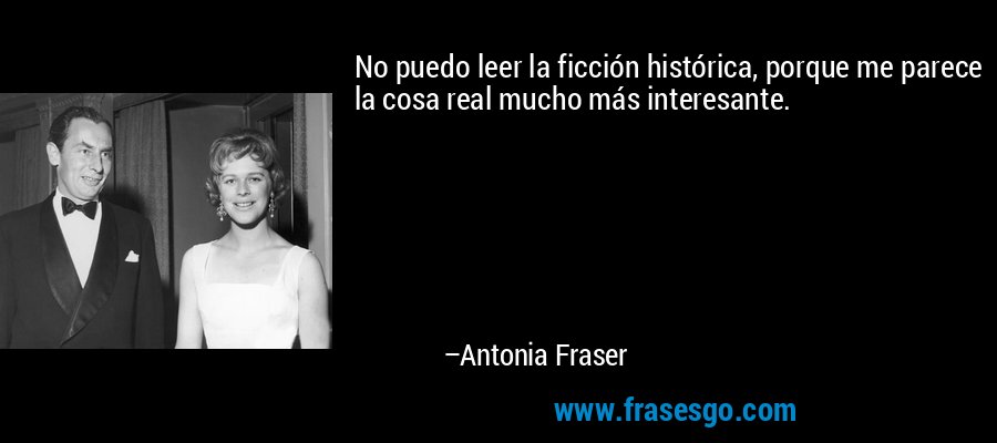 No puedo leer la ficción histórica, porque me parece la cosa real mucho más interesante. – Antonia Fraser