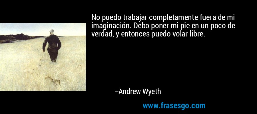 No puedo trabajar completamente fuera de mi imaginación. Debo poner mi pie en un poco de verdad, y entonces puedo volar libre. – Andrew Wyeth