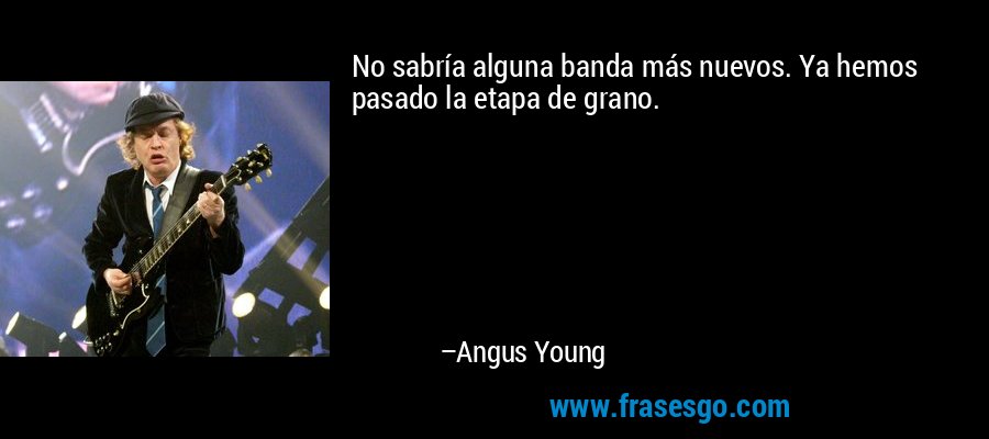 No sabría alguna banda más nuevos. Ya hemos pasado la etapa de grano. – Angus Young
