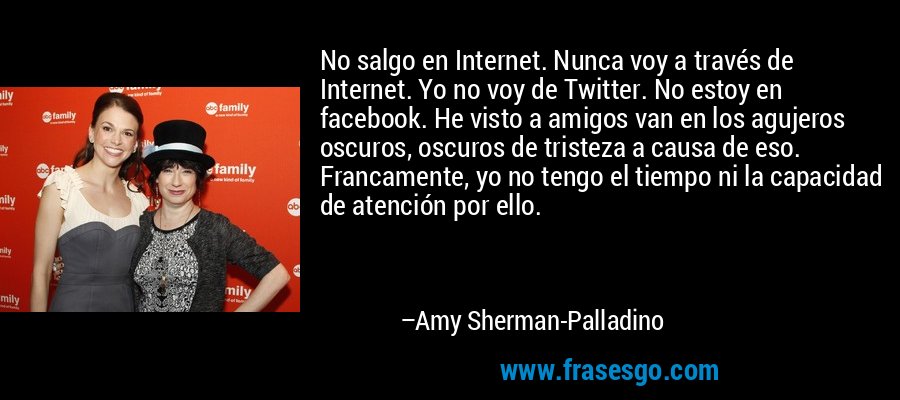 No salgo en Internet. Nunca voy a través de Internet. Yo no voy de Twitter. No estoy en facebook. He visto a amigos van en los agujeros oscuros, oscuros de tristeza a causa de eso. Francamente, yo no tengo el tiempo ni la capacidad de atención por ello. – Amy Sherman-Palladino