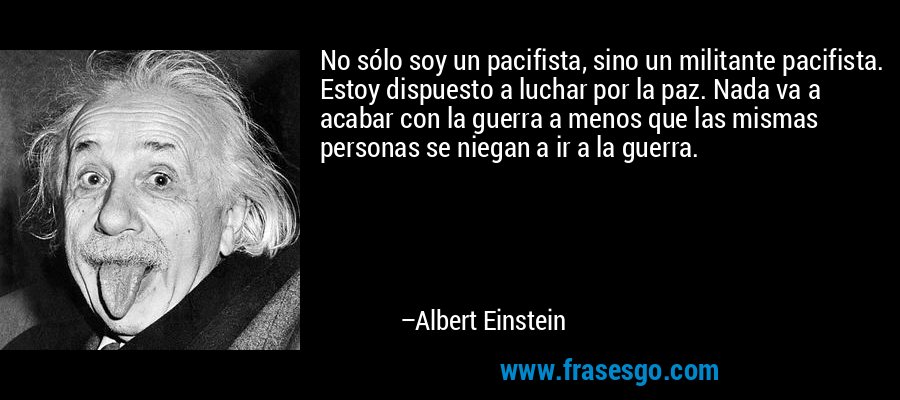 No sólo soy un pacifista, sino un militante pacifista. Estoy dispuesto a luchar por la paz. Nada va a acabar con la guerra a menos que las mismas personas se niegan a ir a la guerra. – Albert Einstein