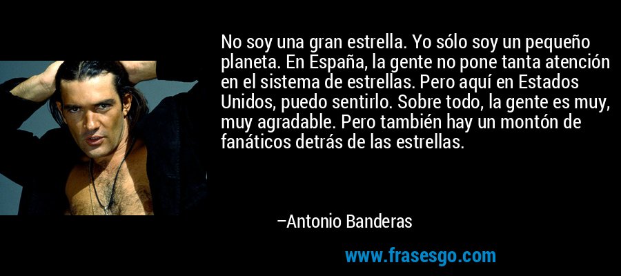 No soy una gran estrella. Yo sólo soy un pequeño planeta. En España, la gente no pone tanta atención en el sistema de estrellas. Pero aquí en Estados Unidos, puedo sentirlo. Sobre todo, la gente es muy, muy agradable. Pero también hay un montón de fanáticos detrás de las estrellas. – Antonio Banderas