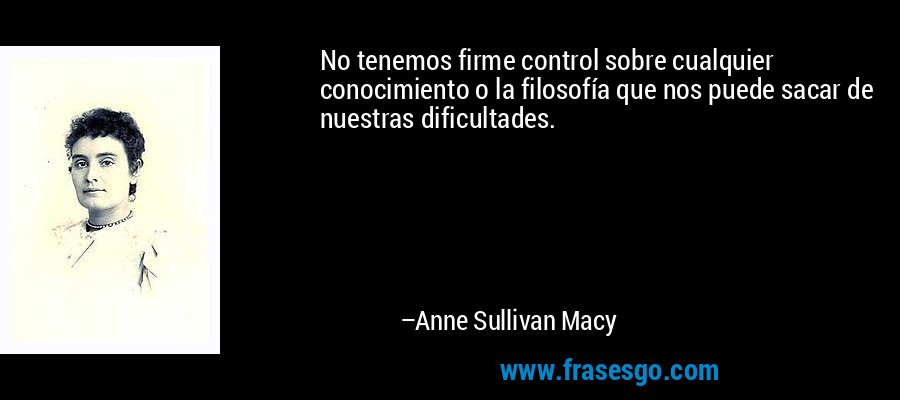 No tenemos firme control sobre cualquier conocimiento o la filosofía que nos puede sacar de nuestras dificultades. – Anne Sullivan Macy
