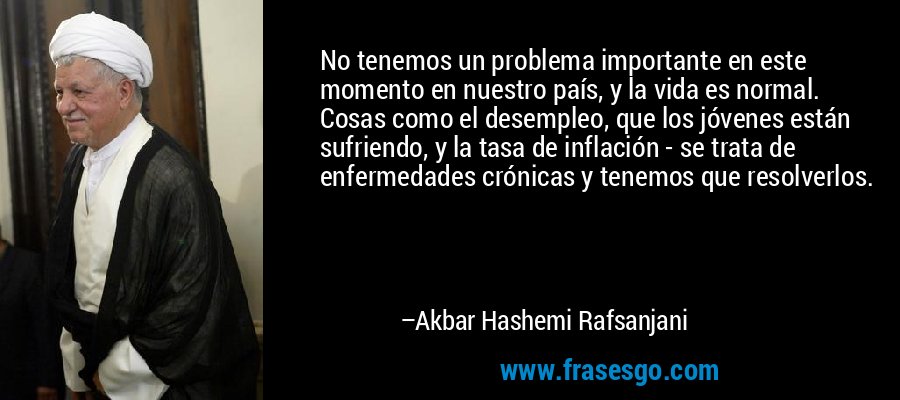 No tenemos un problema importante en este momento en nuestro país, y la vida es normal. Cosas como el desempleo, que los jóvenes están sufriendo, y la tasa de inflación - se trata de enfermedades crónicas y tenemos que resolverlos. – Akbar Hashemi Rafsanjani