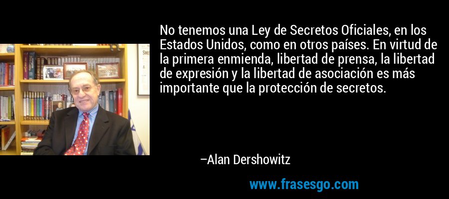 No tenemos una Ley de Secretos Oficiales, en los Estados Unidos, como en otros países. En virtud de la primera enmienda, libertad de prensa, la libertad de expresión y la libertad de asociación es más importante que la protección de secretos. – Alan Dershowitz
