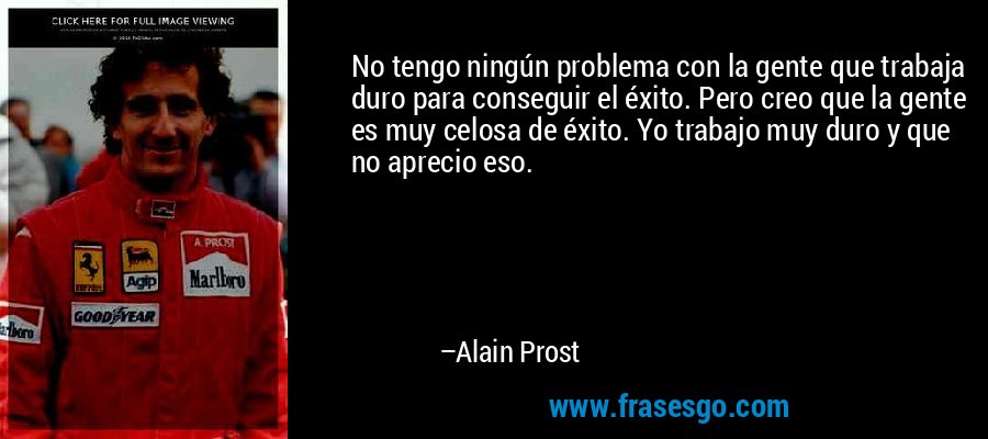 No tengo ningún problema con la gente que trabaja duro para conseguir el éxito. Pero creo que la gente es muy celosa de éxito. Yo trabajo muy duro y que no aprecio eso. – Alain Prost